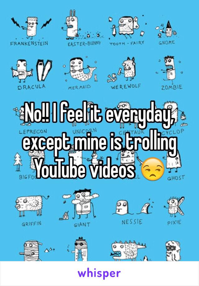 No!! I feel it everyday, except mine is trolling YouTube videos 😒