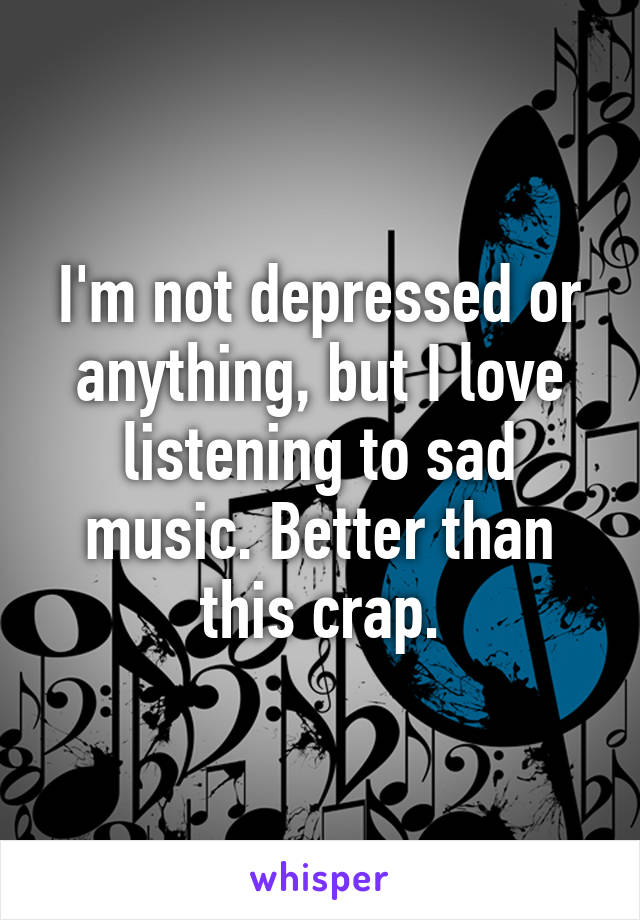 I'm not depressed or anything, but I love listening to sad
music. Better than this crap.