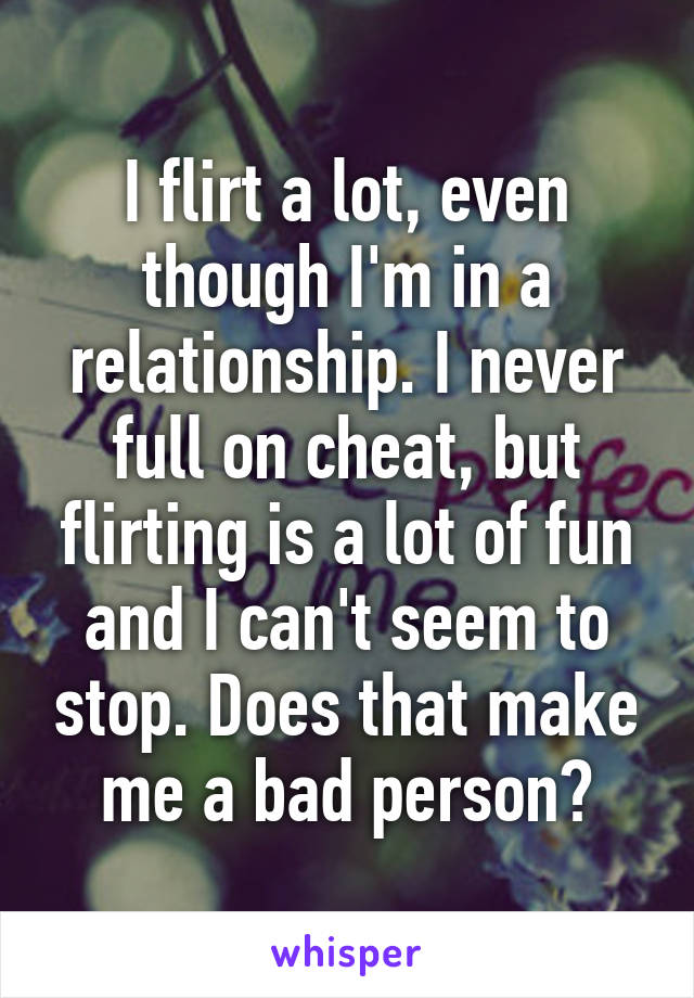 I flirt a lot, even though I'm in a relationship. I never full on cheat, but flirting is a lot of fun and I can't seem to stop. Does that make me a bad person?