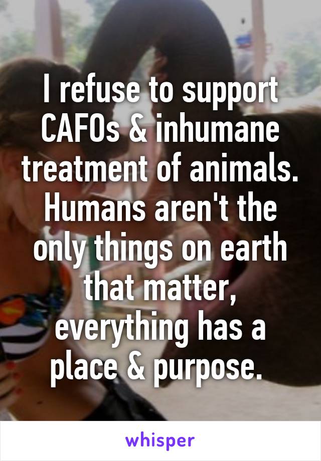 I refuse to support CAFOs & inhumane treatment of animals. Humans aren't the only things on earth that matter, everything has a place & purpose. 