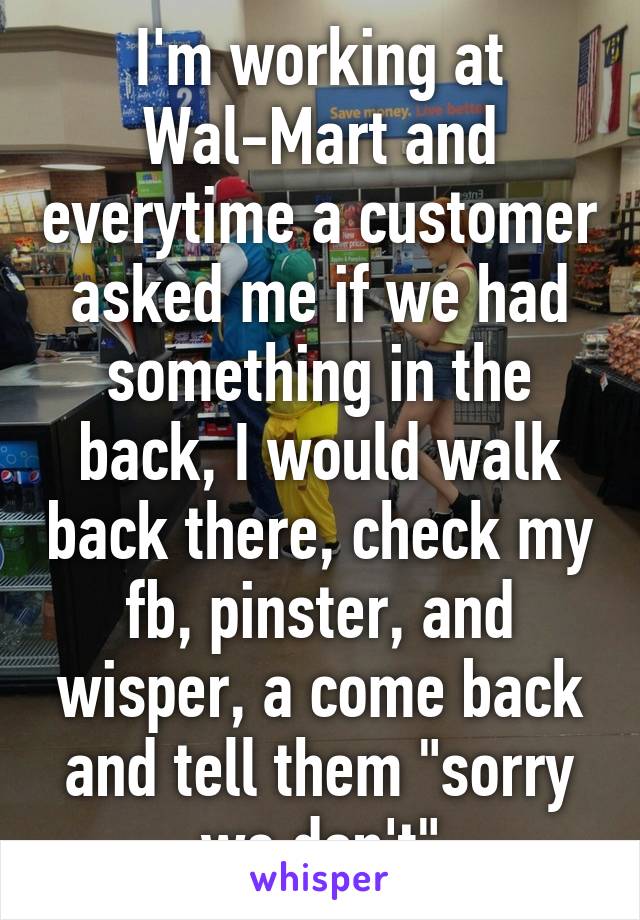 I'm working at Wal-Mart and everytime a customer asked me if we had something in the back, I would walk back there, check my fb, pinster, and wisper, a come back and tell them "sorry we don't"