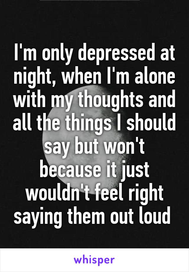 I'm only depressed at night, when I'm alone with my thoughts and all the things I should say but won't because it just wouldn't feel right saying them out loud 