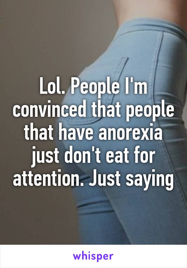 Lol. People I'm convinced that people that have anorexia just don't eat for attention. Just saying