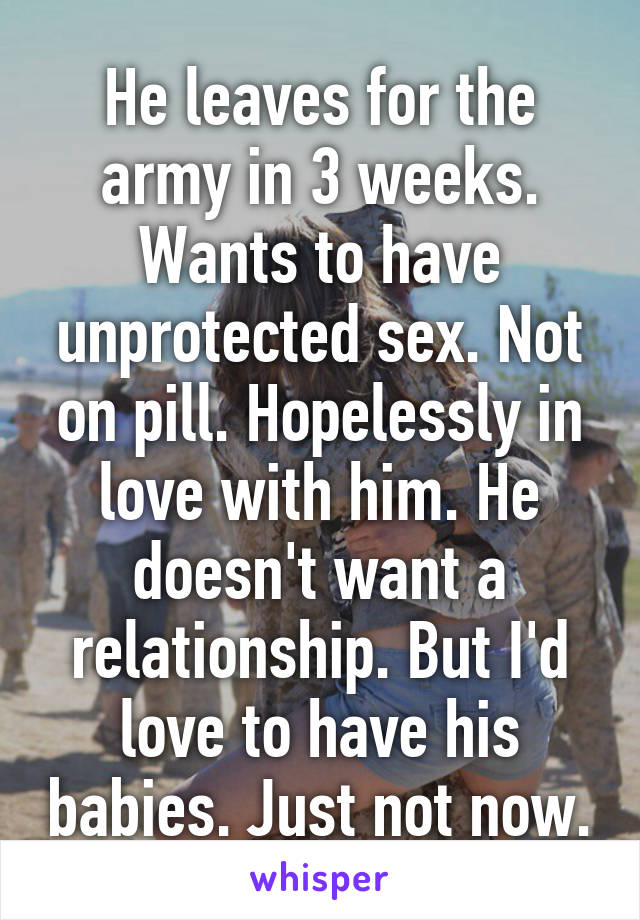 He leaves for the army in 3 weeks.
Wants to have unprotected sex. Not on pill. Hopelessly in love with him. He doesn't want a relationship. But I'd love to have his babies. Just not now.