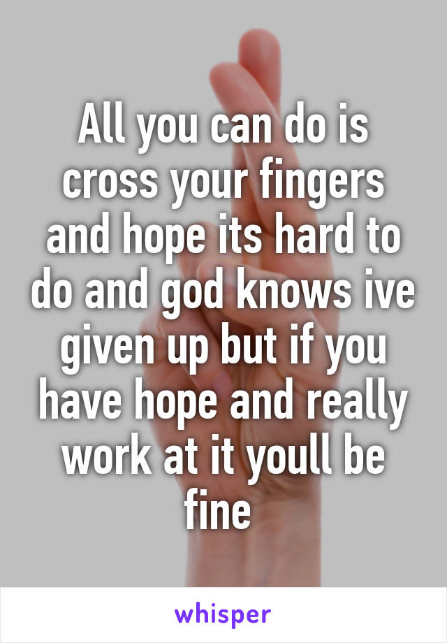 All you can do is cross your fingers and hope its hard to do and god knows ive given up but if you have hope and really work at it youll be fine 