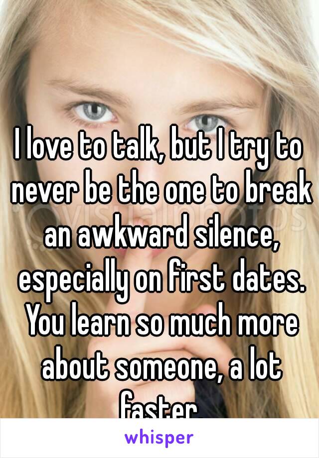 I love to talk, but I try to never be the one to break an awkward silence, especially on first dates. You learn so much more about someone, a lot faster.