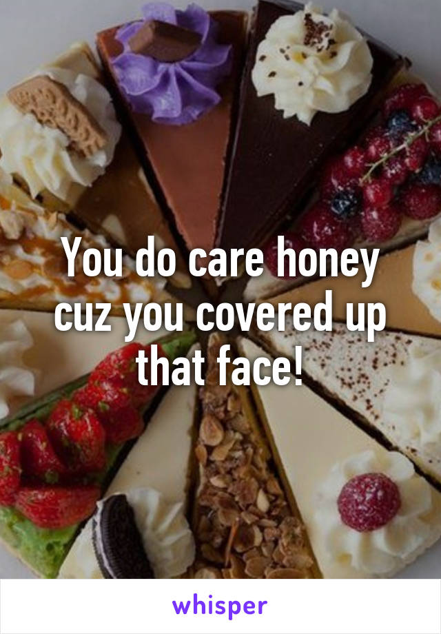 You do care honey cuz you covered up that face!