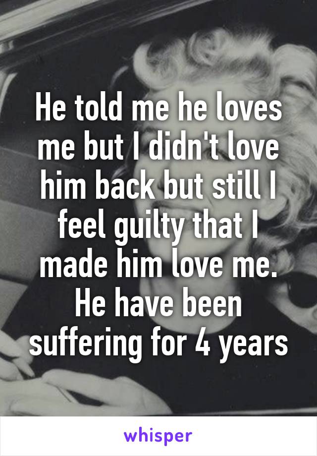 He told me he loves me but I didn't love him back but still I feel guilty that I made him love me. He have been suffering for 4 years