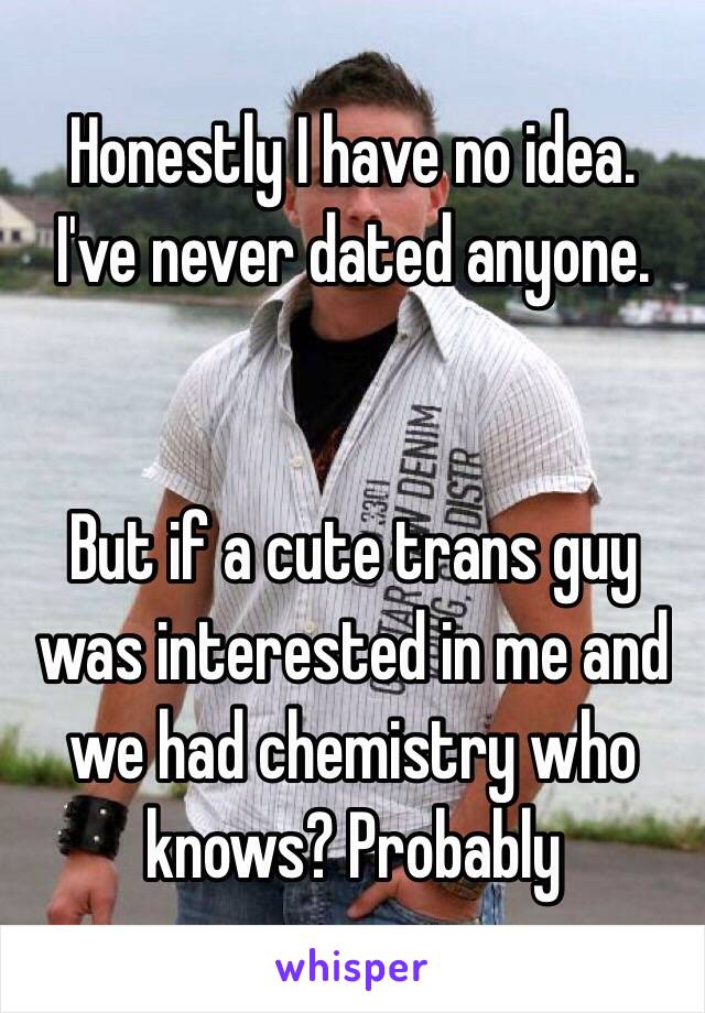 Honestly I have no idea. 
I've never dated anyone. 


But if a cute trans guy was interested in me and we had chemistry who knows? Probably 