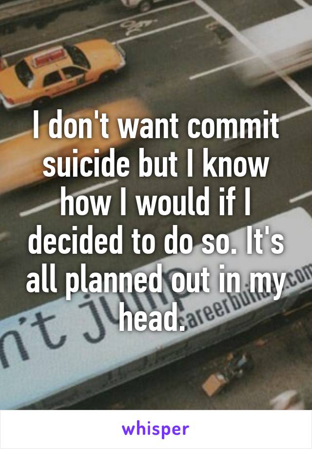 I don't want commit suicide but I know how I would if I decided to do so. It's all planned out in my head. 