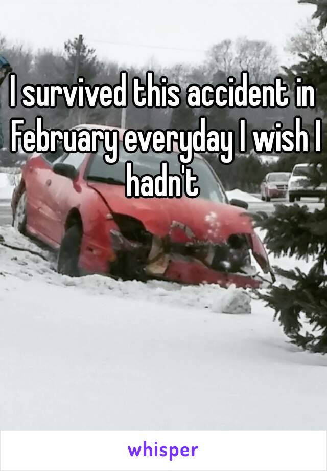 I survived this accident in February everyday I wish I hadn't 