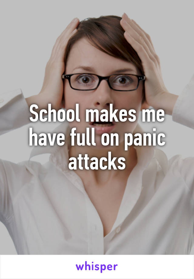 School makes me have full on panic attacks