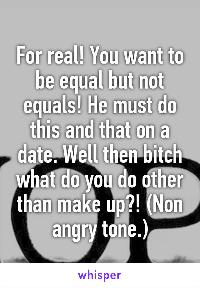 For real! You want to be equal but not equals! He must do this and that on a date. Well then bitch what do you do other than make up?! (Non angry tone.)