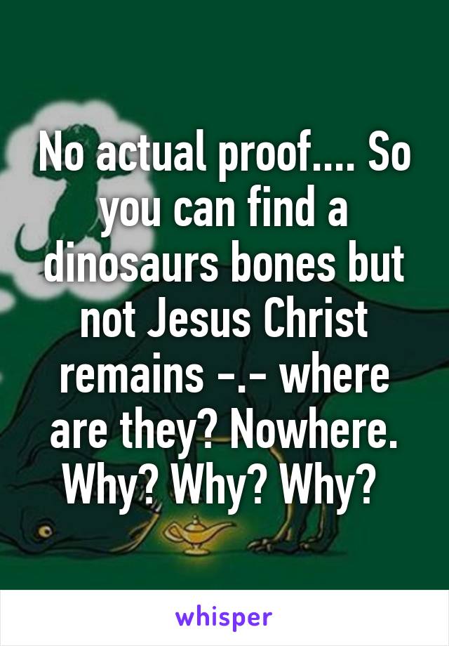 No actual proof.... So you can find a dinosaurs bones but not Jesus Christ remains -.- where are they? Nowhere. Why? Why? Why? 