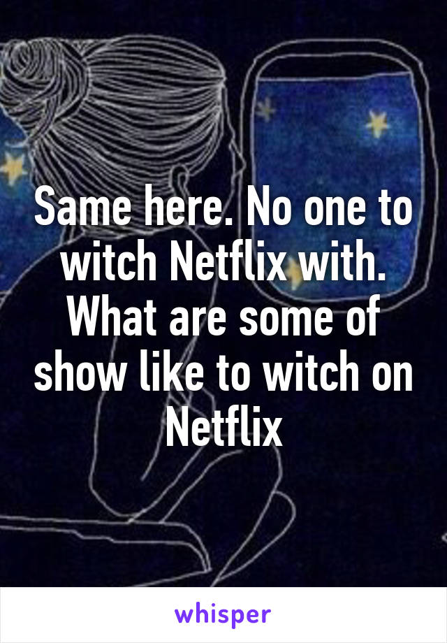 Same here. No one to witch Netflix with. What are some of show like to witch on Netflix