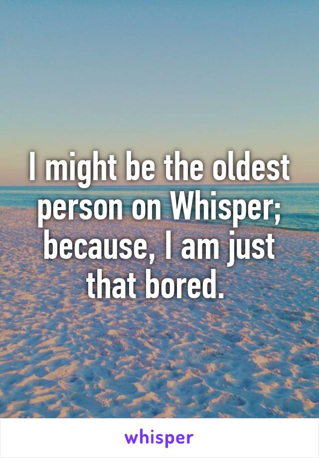 I might be the oldest person on Whisper; because, I am just that bored. 