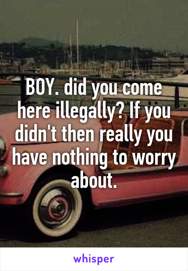 BOY. did you come here illegally? If you didn't then really you have nothing to worry about.