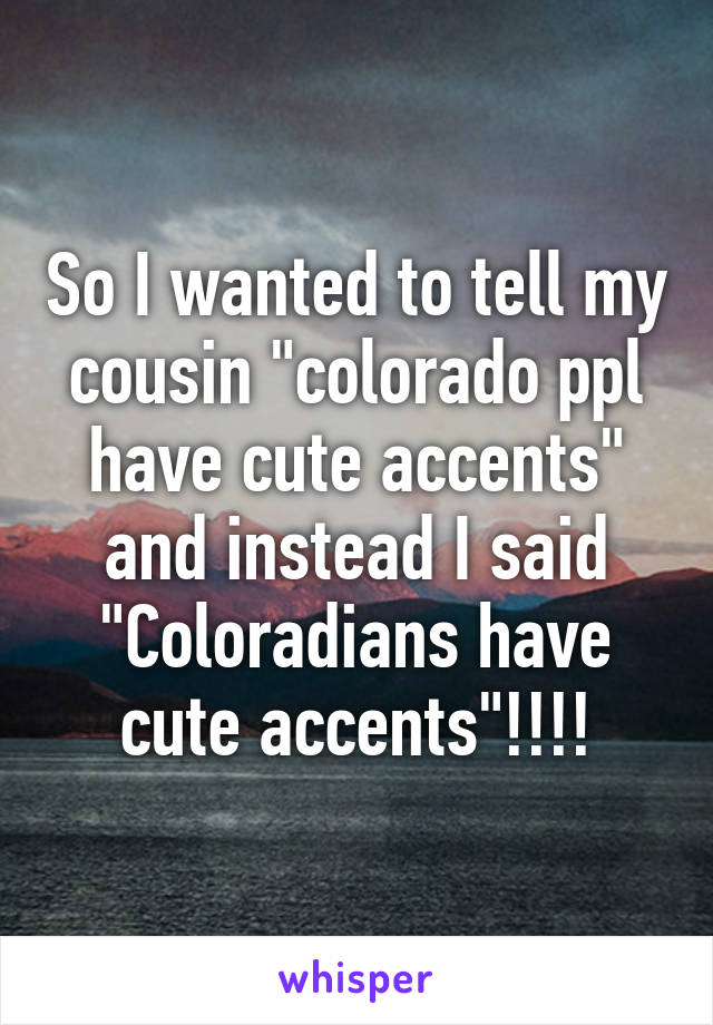 So I wanted to tell my cousin "colorado ppl have cute accents" and instead I said "Coloradians have cute accents"!!!!