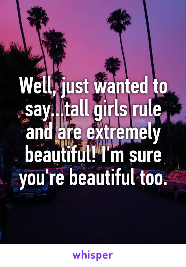 Well, just wanted to say...tall girls rule and are extremely beautiful! I'm sure you're beautiful too.