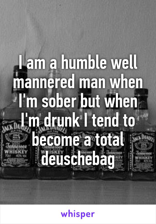 I am a humble well mannered man when I'm sober but when I'm drunk I tend to become a total deuschebag