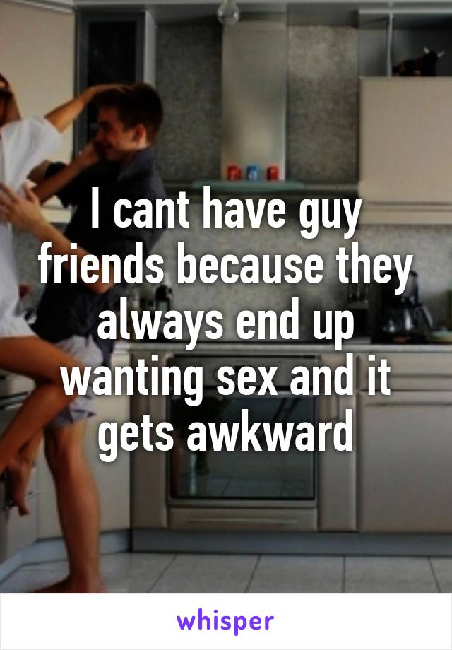 I cant have guy friends because they always end up wanting sex and it gets awkward