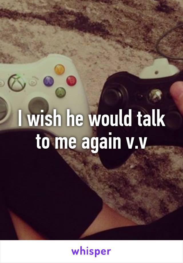 I wish he would talk to me again v.v