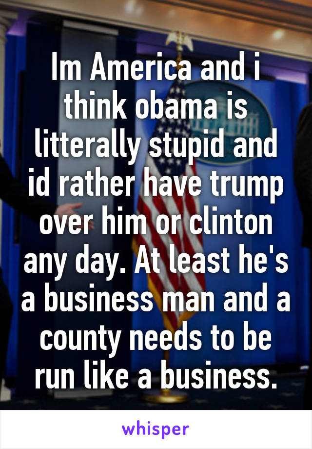 Im America and i think obama is litterally stupid and id rather have trump over him or clinton any day. At least he's a business man and a county needs to be run like a business.