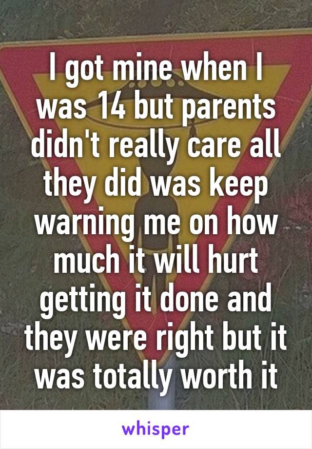 I got mine when I was 14 but parents didn't really care all they did was keep warning me on how much it will hurt getting it done and they were right but it was totally worth it