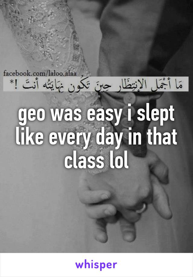 geo was easy i slept like every day in that class lol