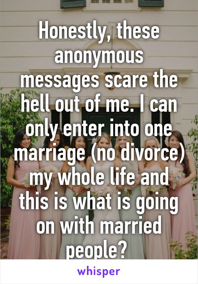 Honestly, these anonymous messages scare the hell out of me. I can only enter into one marriage (no divorce) my whole life and this is what is going on with married people? 