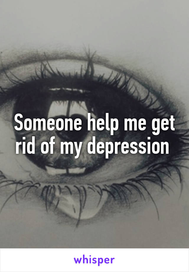 Someone help me get rid of my depression 