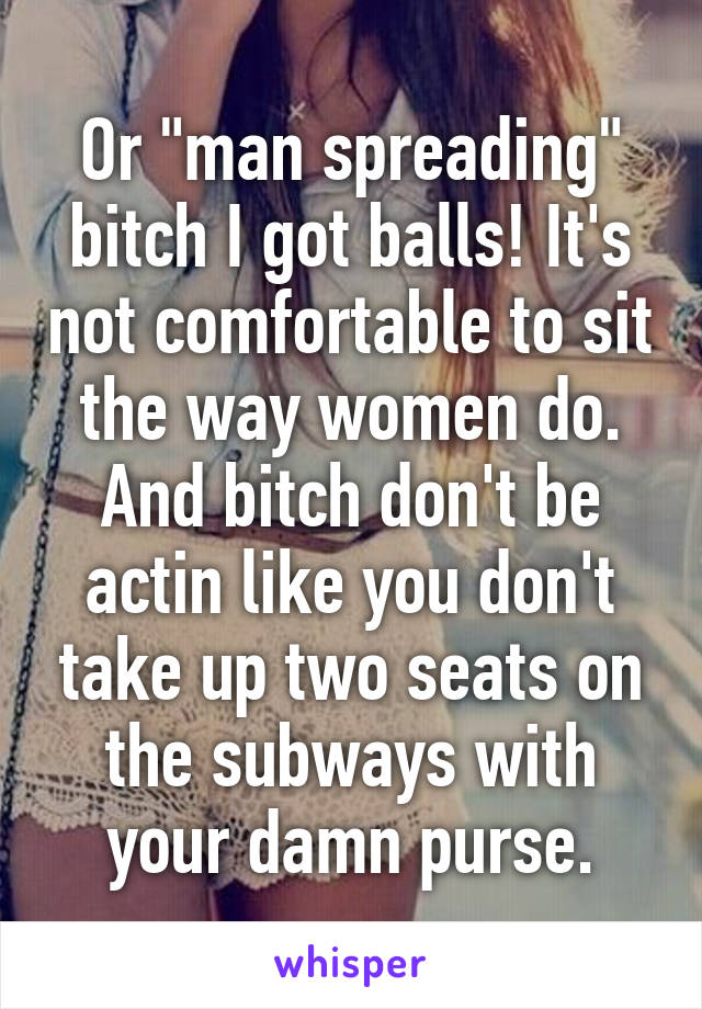 Or "man spreading" bitch I got balls! It's not comfortable to sit the way women do. And bitch don't be actin like you don't take up two seats on the subways with your damn purse.