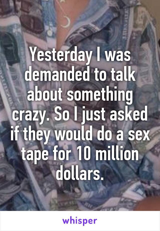 Yesterday I was demanded to talk about something crazy. So I just asked if they would do a sex tape for 10 million dollars.