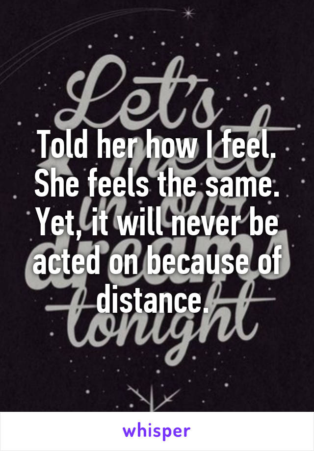 Told her how I feel. She feels the same. Yet, it will never be acted on because of distance. 