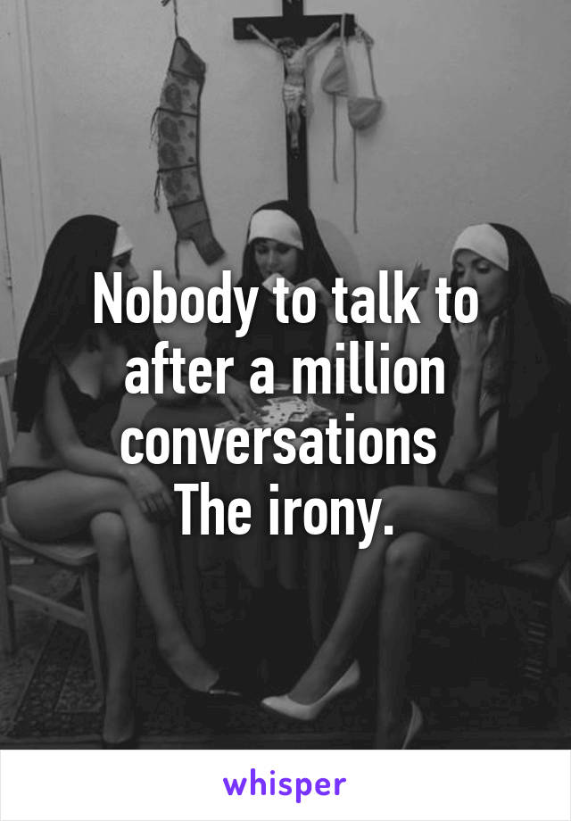 Nobody to talk to after a million conversations 
The irony.