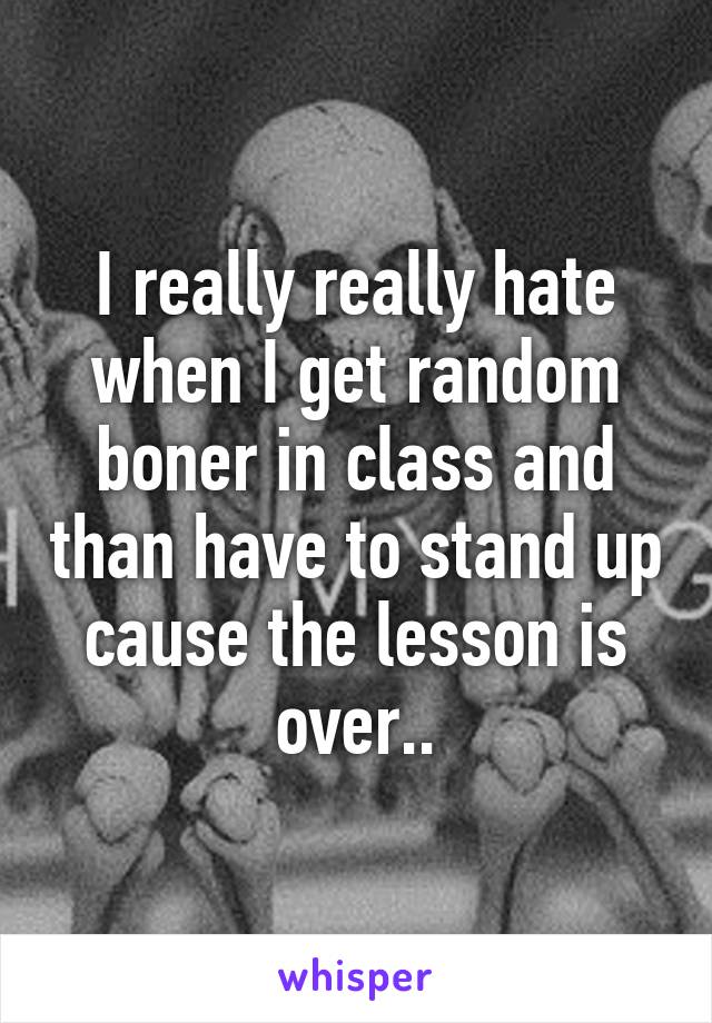 I really really hate when I get random boner in class and than have to stand up cause the lesson is over..