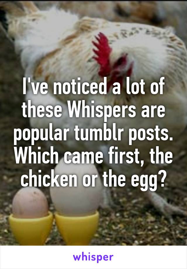 I've noticed a lot of these Whispers are popular tumblr posts. Which came first, the chicken or the egg?