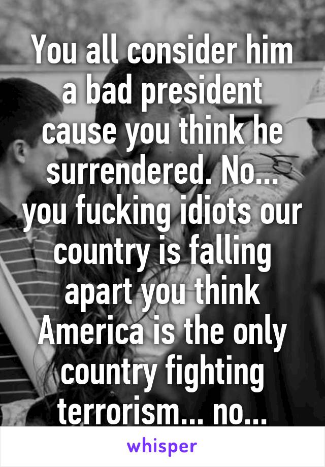 You all consider him a bad president cause you think he surrendered. No... you fucking idiots our country is falling apart you think America is the only country fighting terrorism... no...