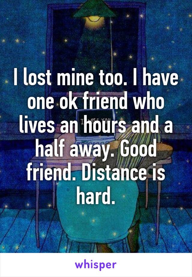 I lost mine too. I have one ok friend who lives an hours and a half away. Good friend. Distance is hard.