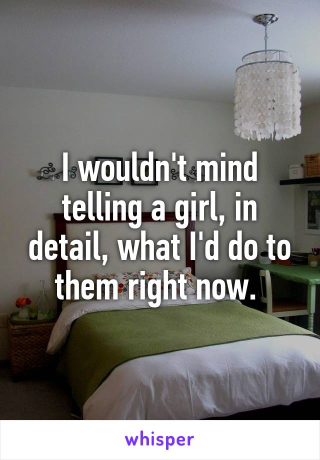 I wouldn't mind telling a girl, in detail, what I'd do to them right now. 