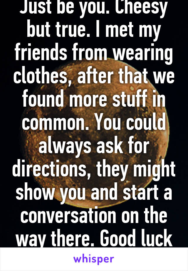 Just be you. Cheesy but true. I met my friends from wearing clothes, after that we found more stuff in common. You could always ask for directions, they might show you and start a conversation on the way there. Good luck :)