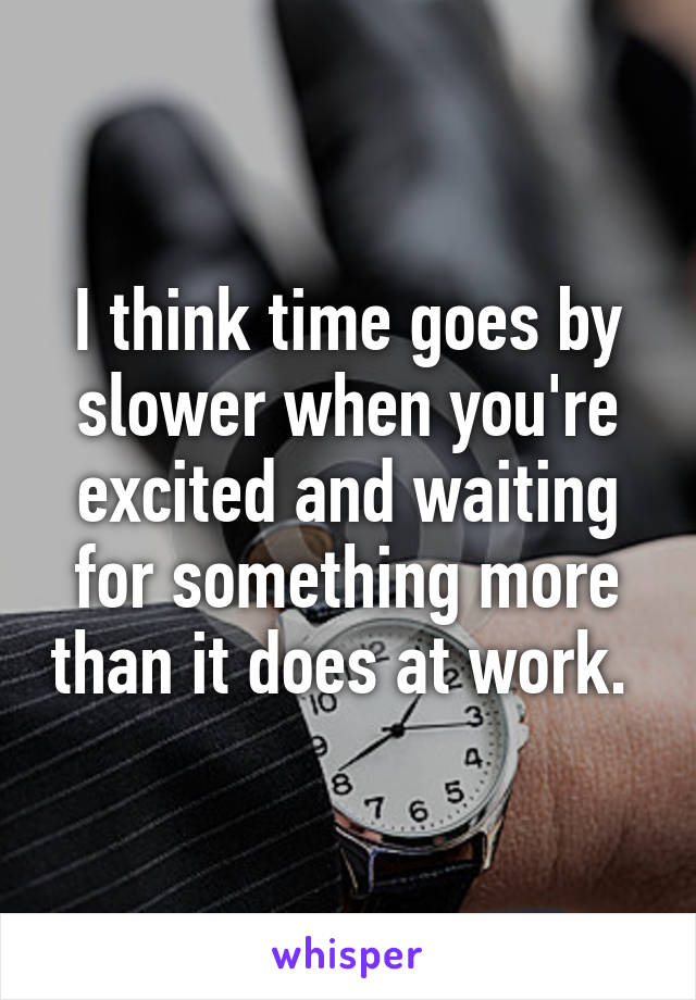 I think time goes by slower when you're excited and waiting for something more than it does at work. 