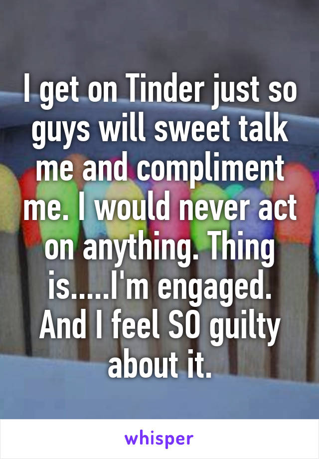 I get on Tinder just so guys will sweet talk me and compliment me. I would never act on anything. Thing is.....I'm engaged. And I feel SO guilty about it.