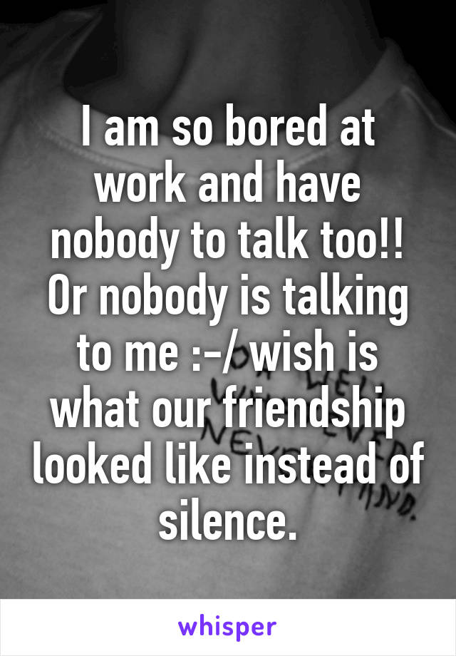 I am so bored at work and have nobody to talk too!! Or nobody is talking to me :-/ wish is what our friendship looked like instead of silence.