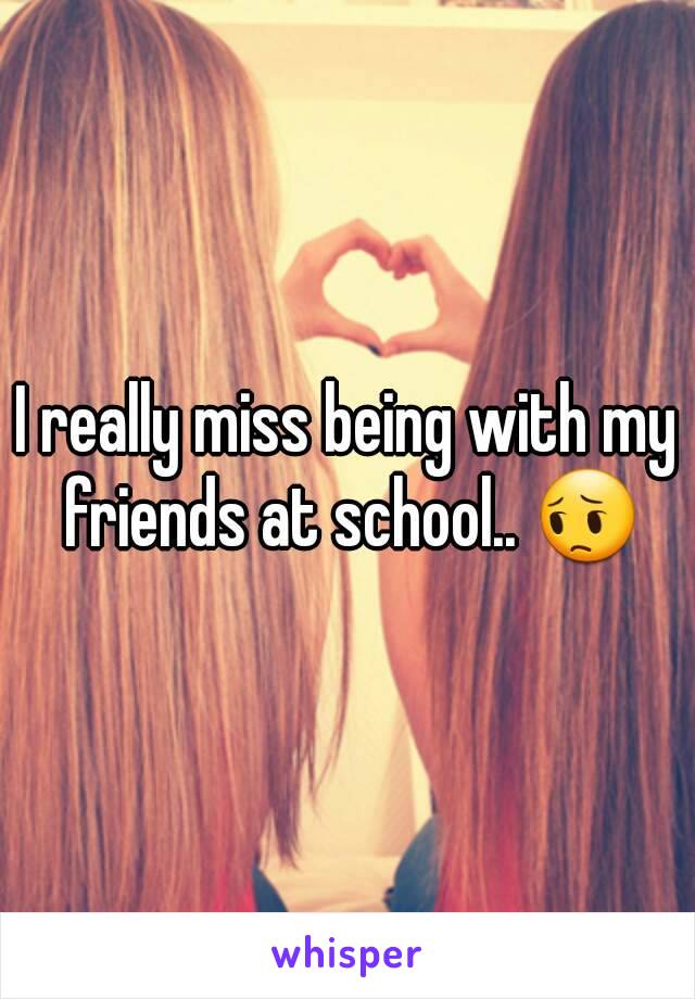 I really miss being with my friends at school.. 😔