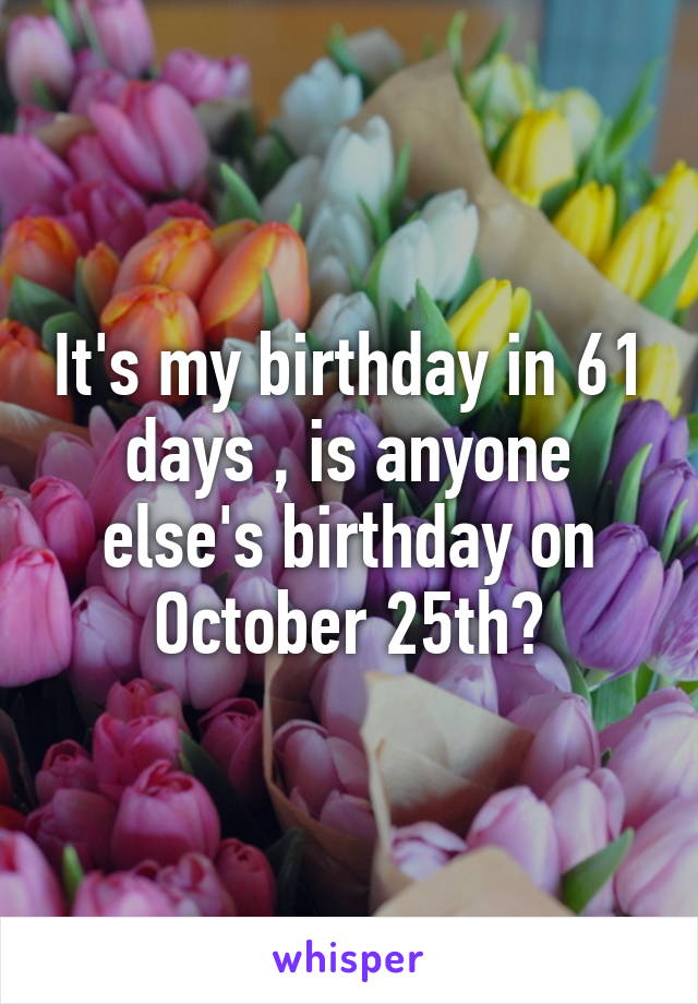 It's my birthday in 61 days , is anyone else's birthday on October 25th?