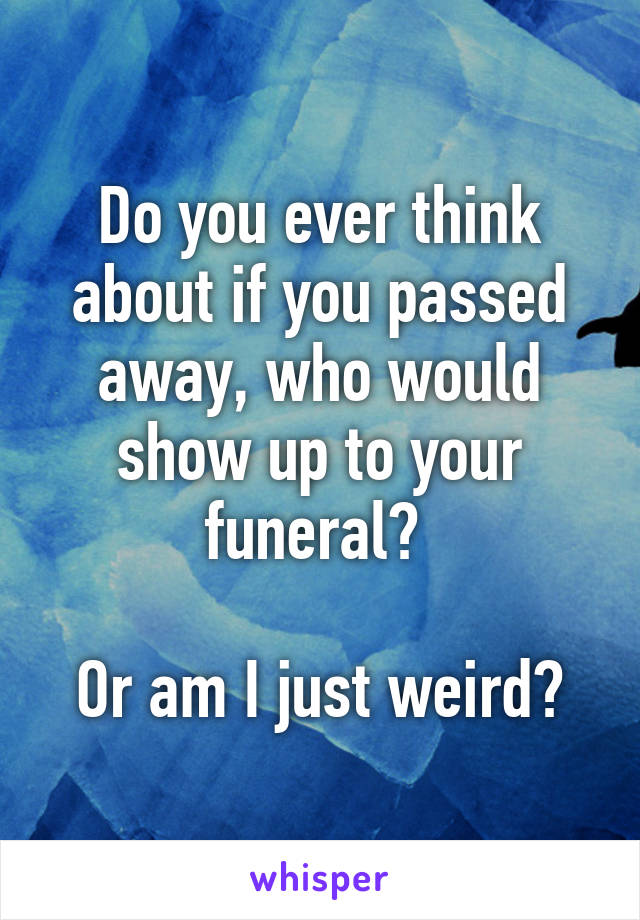 Do you ever think about if you passed away, who would show up to your funeral? 

Or am I just weird?