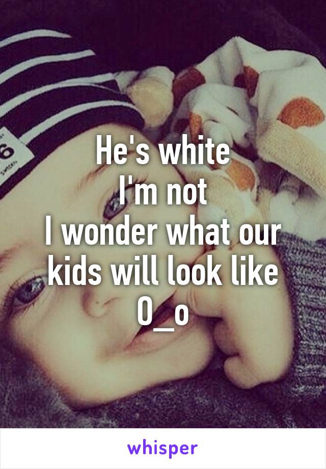 He's white
I'm not
I wonder what our kids will look like O_o