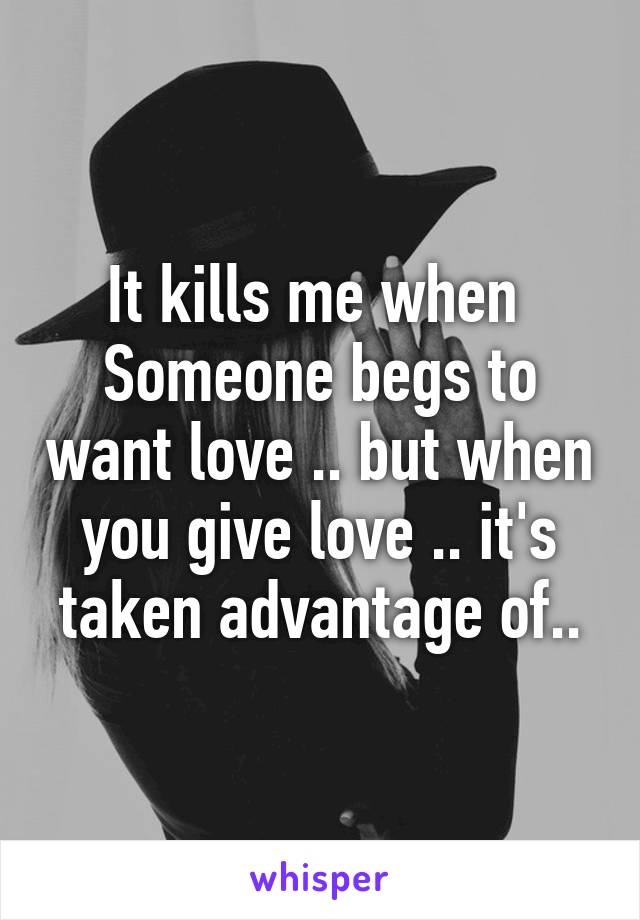 It kills me when  Someone begs to want love .. but when you give love .. it's taken advantage of..