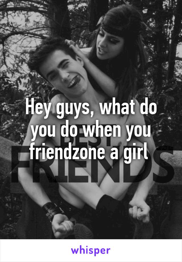 Hey guys, what do you do when you friendzone a girl 